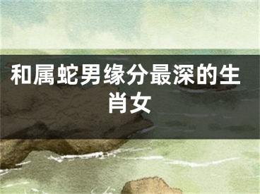 和属蛇男缘分最深的生肖女