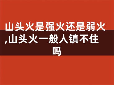 山头火是强火还是弱火,山头火一般人镇不住吗