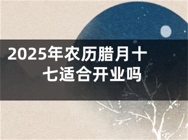 2025年农历腊月十七适合开业吗