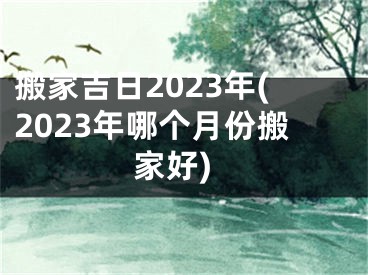 搬家吉日2023年(2023年哪个月份搬家好)