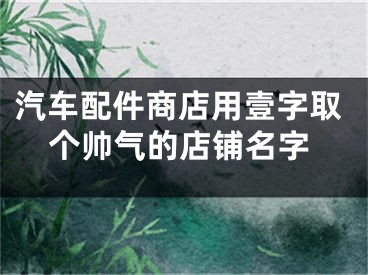 汽车配件商店用壹字取个帅气的店铺名字