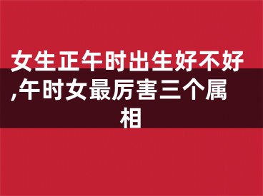 女生正午时出生好不好,午时女最厉害三个属相