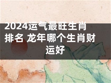 2024运气最旺生肖排名 龙年哪个生肖财运好