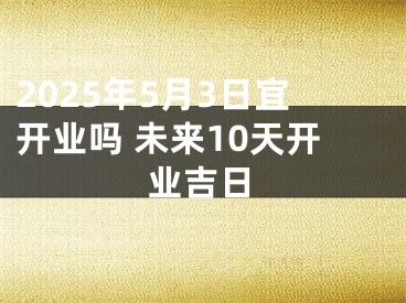 2025年5月3日宜开业吗 未来10天开业吉日