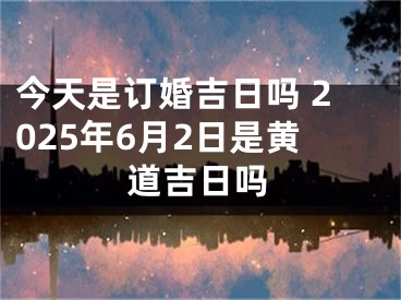 今天是订婚吉日吗 2025年6月2日是黄道吉日吗