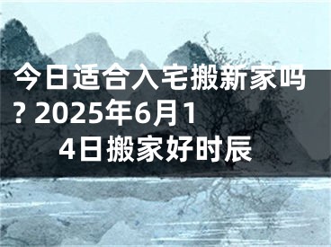 今日适合入宅搬新家吗? 2025年6月14日搬家好时辰