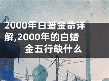 2000年白蜡金命详解,2000年的白蜡金五行缺什么