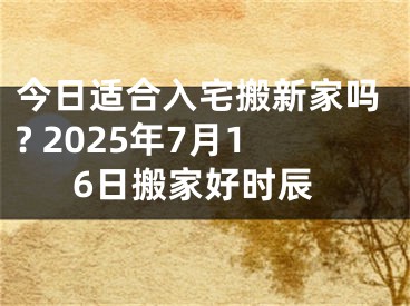 今日适合入宅搬新家吗? 2025年7月16日搬家好时辰