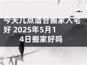 今天几点适合搬家入宅好 2025年5月14日搬家好吗
