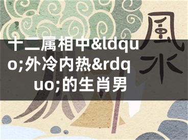 十二属相中&ldquo;外冷内热&rdquo;的生肖男