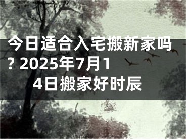 今日适合入宅搬新家吗? 2025年7月14日搬家好时辰