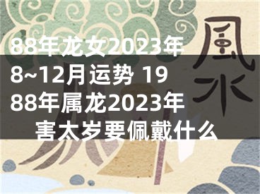 88年龙女2023年8~12月运势 1988年属龙2023年害太岁要佩戴什么