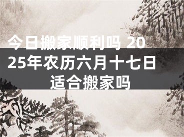今日搬家顺利吗 2025年农历六月十七日适合搬家吗