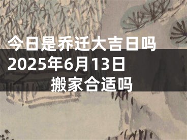 今日是乔迁大吉日吗 2025年6月13日搬家合适吗