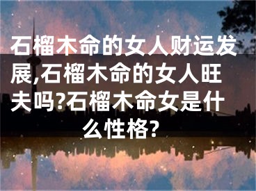 石榴木命的女人财运发展,石榴木命的女人旺夫吗?石榴木命女是什么性格? 
