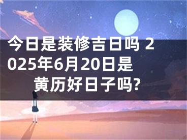 今日是装修吉日吗 2025年6月20日是黄历好日子吗?