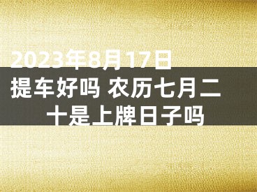 2023年8月17日提车好吗 农历七月二十是上牌日子吗
