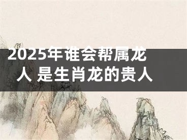 2025年谁会帮属龙人 是生肖龙的贵人