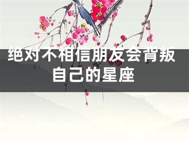 绝对不相信朋友会背叛自己的星座