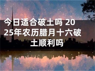 今日适合破土吗 2025年农历腊月十六破土顺利吗