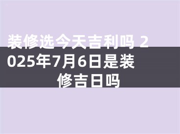 装修选今天吉利吗 2025年7月6日是装修吉日吗