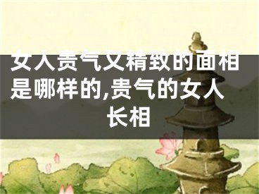 女人贵气又精致的面相是哪样的,贵气的女人长相