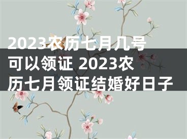 2023农历七月几号可以领证 2023农历七月领证结婚好日子