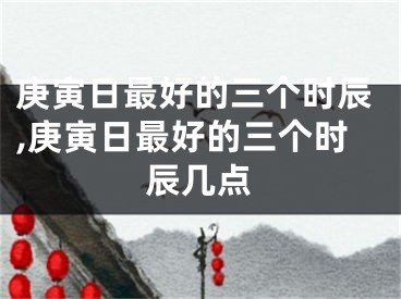 庚寅日最好的三个时辰,庚寅日最好的三个时辰几点
