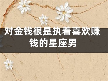 对金钱很是执着喜欢赚钱的星座男