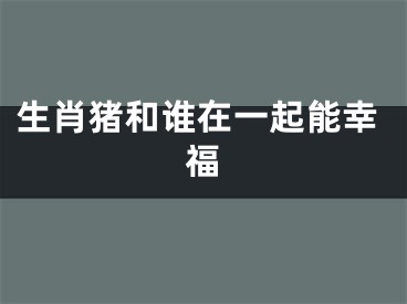 生肖猪和谁在一起能幸福