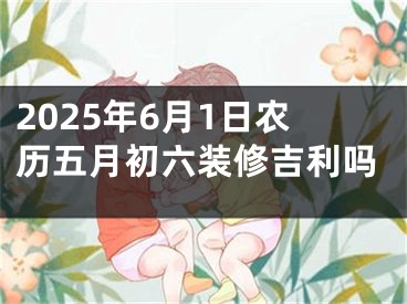 2025年6月1日农历五月初六装修吉利吗