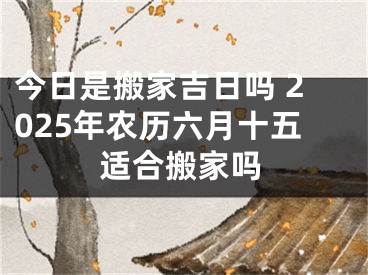 今日是搬家吉日吗 2025年农历六月十五适合搬家吗