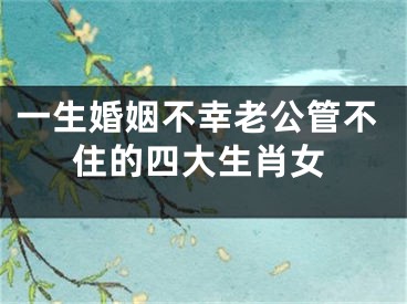 一生婚姻不幸老公管不住的四大生肖女