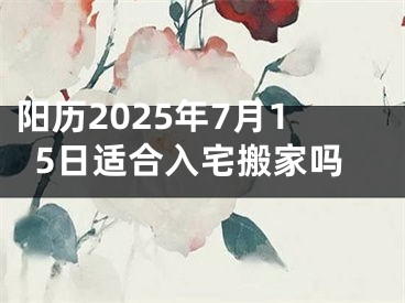 阳历2025年7月15日适合入宅搬家吗