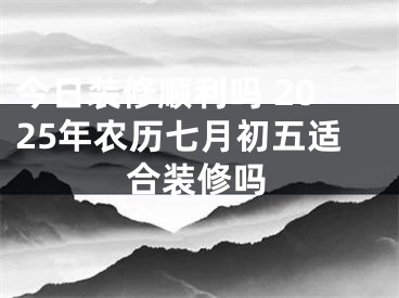 今日装修顺利吗 2025年农历七月初五适合装修吗
