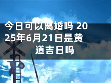 今日可以离婚吗 2025年6月21日是黄道吉日吗