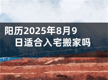 阳历2025年8月9日适合入宅搬家吗