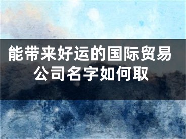 能带来好运的国际贸易公司名字如何取