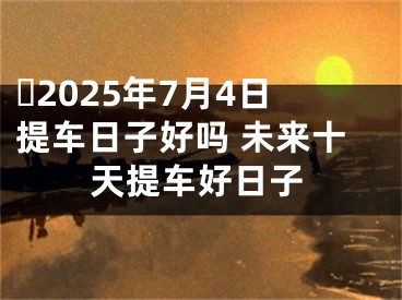 ​2025年7月4日提车日子好吗 未来十天提车好日子