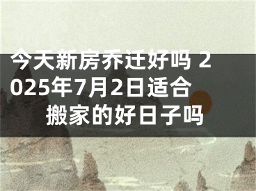 今天新房乔迁好吗 2025年7月2日适合搬家的好日子吗