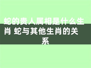 蛇的贵人属相是什么生肖 蛇与其他生肖的关系