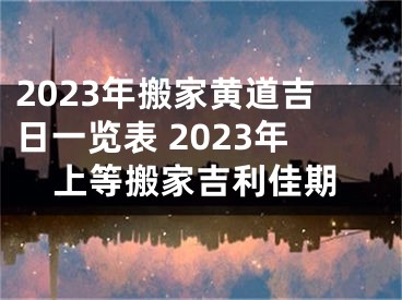 2023年搬家黄道吉日一览表 2023年上等搬家吉利佳期