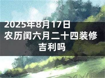 2025年8月17日农历闰六月二十四装修吉利吗