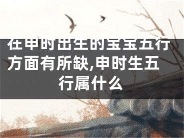 在申时出生的宝宝五行方面有所缺,申时生五行属什么