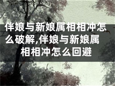 伴娘与新娘属相相冲怎么破解,伴娘与新娘属相相冲怎么回避