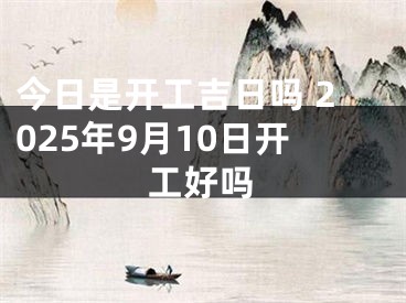 今日是开工吉日吗 2025年9月10日开工好吗