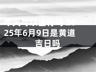 今天可以出行吗 2025年6月9日是黄道吉日吗