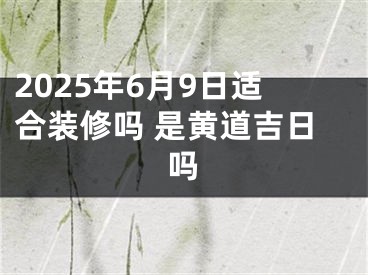 2025年6月9日适合装修吗 是黄道吉日吗