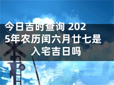 今日吉时查询 2025年农历闰六月廿七是入宅吉日吗