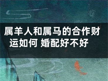 属羊人和属马的合作财运如何 婚配好不好